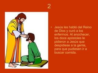 2 Jesús les habló del Reino de Dios y curó a los enfermos. Al anochecer, los doce apóstoles le pidieron a Jesús que despidiese a la gente, para que pudiesen ir a buscar comida. 