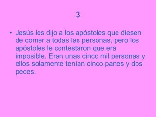 3 Jesús les dijo a los apóstoles que diesen de comer a todas las personas, pero los apóstoles le contestaron que era imposible. Eran unas cinco mil personas y ellos solamente tenían cinco panes y dos peces. 