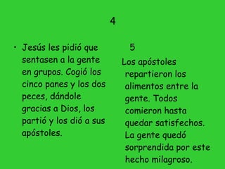 4 Jesús les pidió que sentasen a la gente en grupos. Cogió los cinco panes y los dos peces, dándole gracias a Dios, los partió y los dió a sus apóstoles. 5 Los apóstoles repartieron los alimentos entre la gente. Todos comieron hasta quedar satisfechos. La gente quedó sorprendida por este hecho milagroso. 