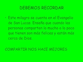 DEBEMOS RECORDAR Este milagro se cuenta en el Evangelio de San Lucas. Enseña que cuando las personas comparten lo mucho o lo poco que tienen son más felices y están más cerca de Dios. COMPARTIR NOS HACE MEJORES 