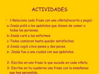 ACTIVIDADES 1-Relaciona cada frase con una viñeta(recorta y pega): a-Jesús pidió a los apóstoles que diesen de comer a todas las personas. b-Jesús curó a los enfermos c-Todos comieron hasta quedar satisfechos. d-Jesús cogió cinco panes y dos peces. e- Jesús fue a una ciudad con sus apóstoles. 2- Escribe en una frase lo que sucede en cada viñeta. 3- Escribe en tu cuaderno una frase con la enseñanza que has aprendido. 