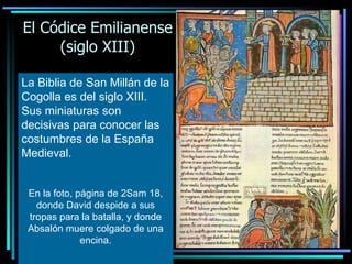El Códice Emilianense (siglo XIII) La Biblia de San Millán de la Cogolla es del siglo XIII. Sus miniaturas son decisivas para conocer las costumbres de la España Medieval.   En la foto, página de 2Sam 18, donde David despide a sus tropas para la batalla, y donde Absalón muere colgado de una encina. 