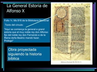 La General Estoria de Alfonso X Folio 1r, Ms 816 de la Biblioteca Nacional   Texto del círculo: "Aquí se comiença la general e grand estoria que el muy noble rey don Alfonso fijo del noble rey don Fernando e de la Reina doña Beatriz mandó fazer. Prologo" Obra proyectada siguiendo la historia bíblica 