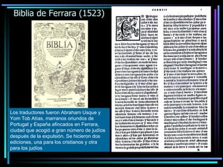 Biblia de Ferrara (1523) Los traductores fueron Abraham Usque y Yom Tob Atías, marranos oriundos de Portugal y España afincados en Ferrara, ciudad que acogió a gran número de judíos después de la expulsión. Se hicieron dos ediciones, una para los cristianos y otra para los judíos 