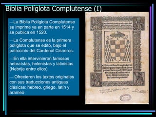 Biblia Políglota Complutense (I) — La Biblia Políglota Complutense se imprime ya en parte en 1514 y se publica en 1520. — La Complutense es la primera políglota que se editó, bajo el patrocinio del Cardenal Cisneros. — En ella intervinieron famosos hebraístas, helenistas y latinistas (Nebrija entre ellos) —   Ofrecieron los textos originales con sus traducciones antiguas clásicas: hebreo, griego, latín y arameo 