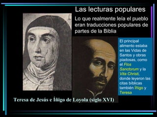 Las lecturas populares Lo que realmente leía el pueblo eran traducciones populares de partes de la Biblia El principal alimento estaba en las Vidas de Santos y obras piadosas, como el  Flos Sanctorum  y la  Vita Christi ,  donde leyeron las citas bíblicas también  Íñigo  y  Teresa Teresa de Jesús   e Íñigo de Loyola (siglo XVI) 