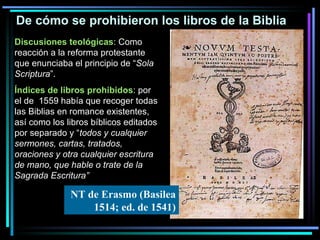 De cómo se prohibieron los libros de la Biblia Discusiones teológicas :  Como reacción a la reforma protestante que enunciaba el principio de “ Sola Scriptura ”. Índices de libros prohibidos :  por el de  1559 había que recoger todas las Biblias en romance existentes, así como los libros bíblicos editados por separado y “ todos y cualquier sermones, cartas, tratados, oraciones y otra cualquier escritura de mano, que hable o trate de la Sagrada Escritura” NT de Erasmo (Basilea 1514; ed. de 1541) 