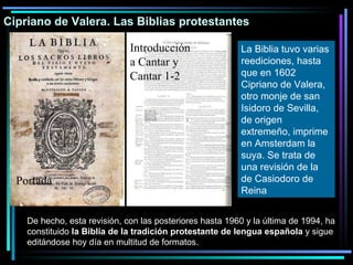 Cipriano de Valera. Las Biblias protestantes La Biblia tuvo varias reediciones, hasta que en 1602 Cipriano de Valera, otro monje de san Isidoro de Sevilla, de origen extremeño, imprime en Amsterdam la suya. Se trata de una revisión de la de Casiodoro de Reina   De hecho, esta revisión, con las posteriores hasta 1960 y la última de 1994, ha constituido  la Biblia de la tradición protestante de lengua española  y sigue editándose hoy día en multitud de formatos. Portada Introducción a Cantar y Cantar 1-2 
