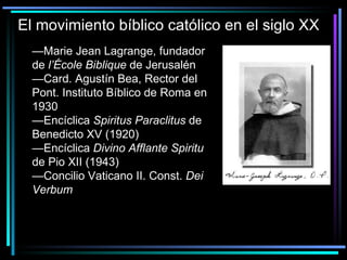 El movimiento bíblico católico en el siglo XX — Marie Jean Lagrange, fundador de  l’École Biblique  de Jerusalén —Card. Agustín Bea, Rector del Pont. Instituto Bíblico de Roma en 1930 —Encíclica  Spiritus Paraclitus  de Benedicto XV (1920) —Encíclica  Divino Afflante Spiritu  de Pio XII (1943) —Concilio Vaticano II. Const.  Dei Verbum 
