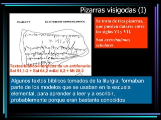 Pizarras visigodas (I) Se trata de tres pizarras, que pueden datarse entre los siglos VI y VII. Son  exercitationes scholares . Algunos textos bíblicos tomados de la liturgia, formaban parte de los modelos que se usaban en la escuela elemental, para aprender a leer y a escribir, probablemente porque eran bastante conocidos   Textos bíblico-litúrgicos de un antifonario: Sal 91,1-2 + Sal 64,2 + Sal 6,2 + Mt 28,3 