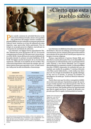 «Cierto que esta g
                                                                                   pueblo sabio

                                                                                                EGIPTO




    P
           ara cuando comienza la actividad literaria en las
           cortes de los Reinos de Judá e Israel, otros pueblos
           más poderosos del antiguo Oriente contaban con
    grandes bibliotecas que contenían un inmenso patrimonio
    cultural. Israel, inmerso en el área de influencia de estos
    imperios, supo aprovechar dicho patrimonio. Pero lo
    integró en su propio proyecto religioso, marcado por su
    concepción de una historia de salvación.                                   Las relaciones con Babilonia desembocaron en el drama
        Las relaciones con Egipto fueron especialmente flui-               del destierro, del cual, sin embargo, la fe de Israel resurgió
    das. Salomón fue yerno del Faraón (1 Re 3,1). Se recurrió              con más fuerza. En ese contexto pudo aprovechar motivos
    constantemente al reino del Nilo para tener carros de gue-             provenientes de los mitos de la creación para expresar sus
    rra (2 Re 18,24) y hacia allí huyeron muchos habitantes de             propias vivencias religiosas.
    Jerusalén durante la primera invasión babilónica (2 Re                     Destaca especialmente el poema Enuma Elish, que
    25,26). De Egipto asumió Israel parte de su rica herencia              describe la creación del mundo. Pero en el relato bíblico no
    sapiencial, cultivada en la tradición de los escribas. Hoy             encontramos un enfrentamiento entre un principio divino
    conocemos importantes colecciones de consejos, que con-                malo (Tiamat) y otro bueno (Marduk), que se impone
    tienen instrucciones para aprender a vivir. La más conoci-             desmembrando a su oponente vencido. La narración bíblica
    da e influyente ha sido la atribuida a Amenemope.                      describe a YHWH «separando» la confusión del caos, sin
                                                                           combate, por medio de su palabra. Y concluye diciendo:
                                                                           «Vio Dios cuanto había hecho, y todo estaba muy bien»
              AMENEMOPE                          PROVERBIOS                (Gn 1,31). Se corregía así el dualismo de aquella mitología.
                                                                           Si hay mal en el mundo, es porque los hombres lo
        «Considera estos treinta        «¿No he escrito para ti treinta
     capítulos [de los que consta la        capítulos de consejos y
                                                                           introdujeron, de modo que “la tierra se llenó de violencias”
      enseñanza], que instruyen y       ciencia, para hacerte conocer      (Gn 6,11).
          educan» (XXVII,7-8)             la certeza de las palabras           Puede observarse que los mitos cosmogónicos babiló-
                                                 verdaderas»               nicos están marcados por el pesimismo propio de una tie-
                                                   (22,20-21)
                                                                           rra que resulta muchas veces adversa para la vida. Por el
     «Presta tus oídos, escucha lo       «Presta oído y escucha las        contrario, en la Biblia queda reflejado el optimismo de la
        que se te dice, aplica tu         palabras de los sabios, y        vivencia de Israel. Este pueblo primero ha experimentado
     corazón a entenderlos. Vale la     aplica tu corazón a mi ciencia,    que Dios le regaló una tierra. A partir de allí pudo com-
         pena guardarlos en tu               porque te será dulce
           corazón» (I,1-3)                 guardarlas en tu seno»
                                                                           prender que Dios le regaló a la humanidad un mundo.
                                                   (22,17-18)
                                                                           Tablilla XI de la Epopeya de
       «Guárdate de robar a un           «No despojes al débil, porque
                                                                           Gilgamesh, que narra el
    desdichado y de enfadarte con          es débil, y no aplastes al
                                                                           diluvio universal. Una
           un débil» (IV 4-5)              desdichado en la puerta
                                                                           comparación con el relato
     «Dios prefiere al que honra al      porque Yahveh defenderá su
                                                                           bíblico muestra tanto una
    pobre más que el que adula al       causa y despojará de la vida a
                                                                           dependencia literaria
           rico» (XXVI,13s)             los despojadores» (22,22-23)
                                                                           como una diferencia de
                                                                           perspectivas.
      «No ambiciones un codo de          «La casa de los soberbios la
                                                                           El relato primitivo
       terreno, ni traspases los        destruye YHWH, y mantiene en
                                                                           muestra a unos
        linderos de una viuda»            pie los linderos de la viuda»
                                                                           dioses que se
               (VII,14s)                              (15,25)
                                                                           interesan sólo por lo
                                                                           que los hombres pueden
                                                                           darles. La narración bíblica
    Las instrucciones de Amenemope señala un hito en la sabiduría de       muestra a un Dios que se
    Egipto por la profundidad de su humanismo y de su religiosidad. Una    compromete a asegurar el
    parte del libro de los Proverbios, posterior a esta enseñanza,         sustento de los hombres
    depende literariamente de ella, como lo muestra un paralelismo entre   más allá de la maldad de
    ambas.                                                                 éstos (Gn 8,21-22).
6
 