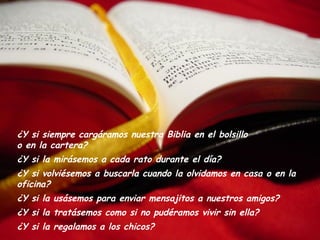 ¿Y si siempre cargáramos nuestra Biblia en el bolsillo
o en la cartera?
¿Y si la mirásemos a cada rato durante el día?
¿Y si volviésemos a buscarla cuando la olvidamos en casa o en la
oficina?
¿Y si la usásemos para enviar mensajitos a nuestros amigos?
¿Y si la tratásemos como si no pudéramos vivir sin ella?
¿Y si la regalamos a los chicos?
 