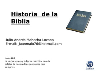 Historia de la
Biblia
Julio Andrés Mahecha Lozano
E-mail: juanmalo76@hotmail.com

Isaías 40:8
La hierba se seca y la flor se marchita, pero la
palabra de nuestro Dios permanece para
siempre.»

 