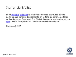 Inerrancia Bíblica
En la teología cristiana la infalibilidad de las Escrituras es una
doctrina que consiste básicamente en la falta de error o de fallas
en las Sagradas Escrituras (La Biblia), las que al ser inspiradas por
Dios mismo siempre dicen la verdad y no se equivocan.
Jeremias 32:27

Historia de la Biblia

 