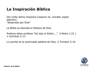 La Inspiración Bíblica
Del verbo latino Inspirare (respirar en, Insuflar soplar
adentro)
“Respirado por Dios”
La Biblia es llamada la Palabra de Dios

Prefacio delos profetas “Así dijo el Señor…..” 2 Pedro 1:21 /
1 Corintios 2:13
Lo escrito es la autorizada palabra de Dios. 2 Timoteo 3:16

Historia de la Biblia

 