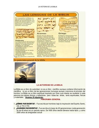 LA HISTORIA DE LA BIBLIA
Un panorama general de la biblia
LA AUTORIDAD DE LA BIBLIA
La Biblia es un libro de autoridad, no es un libro científico aunque contiene información de
científica; no es un libro de las generaciones humanas aunque menciona el principio del
hombre. La Biblia es un libro espiritual inspirado por Dios cuyo interés es revelarle a cada
persona sus planes divinos y redentores para todas las áreas, tanto espirituales, físicas
y materiales. .Veamos El siguiente:
PANORAMA GENERAL
1. ¿CÓMO FUE ESCRITA? .- Fue escrita por hombres bajo la inspiración del Espíritu Santo,
(2a. a Tim.3:16)
2. ¿CUÁNDO FUE ESCRITA?.- Fue escrita a lo largo de 40 generaciones (cada generación
es de 40 años) en un periodo aprox. De 1600 años desde Génesis hasta Apoc. y como
2000 años de antigüedad actual
 