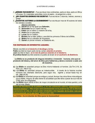 LA HISTORIA DE LA BIBLIA
3. ¿DÓNDE FUE ESCRITA? .- Fue escritaen tres continentes, parte en Asia, parte en África
y Europa. En materiales perecibles como el papiro, el pergamino y otros.
4. ¿EN CUANTOS IDIOMAS FUE ESCRITA?. Fue escrita en 3 idiomas, hebreo, arameo y
griego.
5. ¿CUANTOS AUTORES LA ESCRIBIERON? Fue escrita por mas de 40 autores de todos
los estratos sociales.
Algunos ejemplos:
a) David fue un rey igual que Salomón,
b) Nehemías fue un copero del rey,
c) Pablo fue un rabino o maestro de la ley,
d) Pedro fue un pescador,
e) Lucas fue un médico,
f) Moisés fue un líder político y escribió los primeros 5 libros de la Biblia.
g) Mateo fue un cobrador de impuestos,
h) Daniel un primer ministro en Babilonia etc.
FUE INSPIRADA EN DIFERENTES LUGARES:
Moisés escribió en el desierto el decálogo y la ley,
Pablo escribió la mayor parte de las cartas estando en prisión,
Juan escribió el Apoc. en la isla de patmos estando en el destierro.
El profeta Daniel escribió estando el pueblo de Israel en el cautiverio de Babilonia.
La Biblia no es producto de ninguna iniciativa o invención humana, sino que es
producto del deseo y del amor de Dios para hablarnos y darse a conocer a cada uno
de nosotros.
a).- La Biblia es autoridad porque es Dios mismo hablando al hombre. (2a.Tim.3:16, 2a
Ped.1:21, Heb.4:12)
b).- La Biblia es autoridad porque es indestructible. A través de la historia muchos
hombres han intentado destruirla, pero sigue viva, vigente y actual hasta hoy en
día (Mat.24:35)
c).- La Biblia es autoridad porque es antigua y actual. Aunque hay otros libros más antiguos
que la Biblia, ninguno de ellos tienen la actualidad que ella tiene a pesar de sus más de
3,500 años de antigüedad.
d).- La Biblia sigue siendo el libro de mayor circulación en el mundo, el más querido y a la
vez el más odiado.
“Pero sed hacedores de la palabra, y no tan solamente oidores, engañándoos a
vosotros mismos”…“Mas el que mira atentamente en la perfecta ley, de la libertad,
y persevera en ella, no siendo oidor olvidadizo, sino hacedor de la obra, este será
bienaventurado en lo que hace” (Sant.1:22 y 25)
La biblia - la revelación de Dios para la humanidad
 