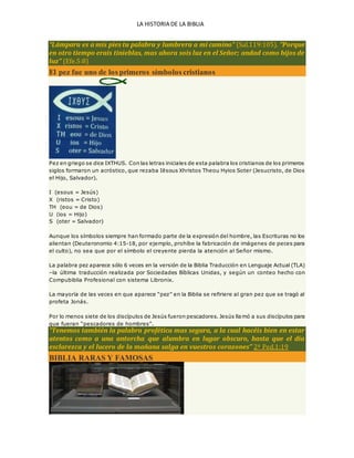 LA HISTORIA DE LA BIBLIA
“Lámpara es a mis pies tu palabra y lumbrera a mi camino” (Sal.119:105). “Porque
en otro tiempo erais tinieblas, mas ahora sois luz en el Señor; andad como hijos de
luz” (Efe.5:8)
El pez fue uno de los primeros símbolos cristianos
Pez en griego se dice IXTHUS. Con las letras iniciales de esta palabra los cristianos de los primeros
siglos formaron un acróstico, que rezaba Iēsous Xhristos Theou Hyios Soter (Jesucristo, de Dios
el Hijo, Salvador).
I (esous = Jesús)
X (ristos = Cristo)
TH (eou = de Dios)
U (ios = Hijo)
S (oter = Salvador)
Aunque los símbolos siempre han formado parte de la expresión del hombre, las Escrituras no los
alientan (Deuteronomio 4:15-18, por ejemplo, prohíbe la fabricación de imágenes de peces para
el culto), no sea que por el símbolo el creyente pierda la atención al Señor mismo.
La palabra pez aparece sólo 6 veces en la versión de la Biblia Traducción en Lenguaje Actual (TLA)
–la última traducción realizada por Sociedades Bíblicas Unidas, y según un conteo hecho con
Compubiblia Profesional con sistema Libronix.
La mayoría de las veces en que aparece “pez” en la Biblia se refiriere al gran pez que se tragó al
profeta Jonás.
Por lo menos siete de los discípulos de Jesús fueron pescadores. Jesús llamó a sus discípulos para
que fueran “pescadores de hombres”.
“Tenemos también la palabra profética mas segura, a la cual hacéis bien en estar
atentos como a una antorcha que alumbra en lugar obscuro, hasta que el día
esclarezca y el lucero de la mañana salga en vuestros corazones” 2ª Ped.1:19
BIBLIA RARAS Y FAMOSAS
 