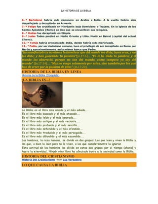 LA HISTORIA DE LA BIBLIA
6.-* Bartolomé habría sido misionero en Arabia e India. A la vuelta habría sido
despellejado y decapitado en Armenia.
7.-* Felipe fue crucificado en Hierápolis bajo Domiciano o Trajano. En la iglesia de los
Santos Apóstoles (Roma) se dice que se encuentran sus reliquias.
8.-* Matías fue decapitado en Etiopía.
9.-* Judas Tadeo predicó en Medio Oriente y Libia. Murió en Beirut (capital del actual
Líbano).
10.-* Tomás habría cristianizado India, donde habría sido martirizado.
11.-* Pablo, por ser ciudadano romano, tuvo el privilegio de ser decapitado en Roma por
Nerón y aproximadamente en la misma época que Pedro.
“He manifestado tu nombre a loshombres que del mundo me diste,tuyos eran, y me
los diste; y han guardado tu palabra”(Jn.17:6)… “Yo le he dado tu palabra; y el
mundo los aborreció, porque no son del mundo, como tampoco yo soy del
mundo” (Jn.17:14)…. “Mas no ruego solamente por estos, sino también por los que
han de creer por la palabra de ellos” (Jn.17:20).
HISTORIA DE LA BIBLIA EN LINEA
Historia de la Biblia (Completa)
¡LA BIBLIA ES...!
La Biblia es el libro más amado y el más odiado...
Es el libro más buscado y el más atacado...
Es el libro más leído y el más ignorado...
Es el libro más antiguo y el más reciente...
Es el libro más profundo y el más sencillo...
Es el libro más defendido y el más ofendido...
Es el libro más traducido y el más perseguido...
Es el libro más difundido y el más escondido...
Los hombres, la raza humana, se divide en dos grupos: Los que leen y viven la Biblia y
los que, o bien la leen pero no la viven, o los que completamente la ignoran
Esta actitud de los hombres los divide en estos dos grupos por el tiempo (ahora) y
hasta la eternidad. Ningún otro libro ha afectado tanto a la sociedad como la Biblia.
HISTORIA DEL CRISTIANISMO
Historia Del Crsistianismo from Luz Verdadera
LO QUE CAUSA LA BIBLIA
 