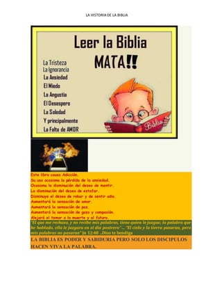 LA HISTORIA DE LA BIBLIA
Este libro causa Adicción.
Su uso ocasiona la pérdida de la ansiedad.
Ocasiona la disminución del deseo de mentir.
La disminución del deseo de estafar.
Disminuye el deseo de robar y de sentir odio.
Aumentará la sensación de amor.
Aumentará la sensación de paz.
Aumentará la sensación de gozo y compasión.
Alejará el temor a la muerte y al futuro.
“El que me rechaza, y no recibe mis palabras, tiene quien le juzgue; la palabra que
he hablado, ella le juzgara en el día postrero”… “El cielo y la tierra pasaran, pero
mis palabras no pasaran” Jn 12:48 ..Dios te bendiga
LA BIBLIA ES PODER Y SABIDURIA PERO SOLO LOS DISCIPULOS
HACEN VIVA LA PALABRA.
 