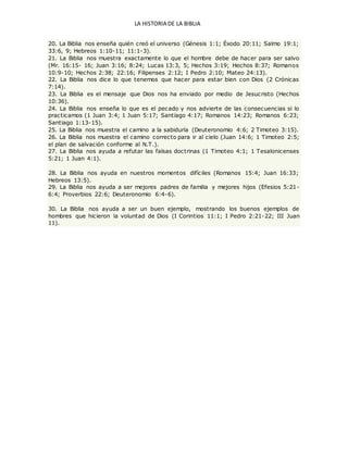 LA HISTORIA DE LA BIBLIA
20. La Biblia nos enseña quién creó el universo (Génesis 1:1; Éxodo 20:11; Salmo 19:1;
33:6, 9; Hebreos 1:10-11; 11:1-3).
21. La Biblia nos muestra exactamente lo que el hombre debe de hacer para ser salvo
(Mr. 16:15- 16; Juan 3:16; 8:24; Lucas 13:3, 5; Hechos 3:19; Hechos 8:37; Romanos
10:9-10; Hechos 2:38; 22:16; Filipenses 2:12; I Pedro 2:10; Mateo 24:13).
22. La Biblia nos dice lo que tenemos que hacer para estar bien con Dios (2 Crónicas
7:14).
23. La Biblia es el mensaje que Dios nos ha enviado por medio de Jesucristo (Hechos
10:36).
24. La Biblia nos enseña lo que es el pecado y nos advierte de las consecuencias si lo
practicamos (1 Juan 3:4; 1 Juan 5:17; Santiago 4:17; Romanos 14:23; Romanos 6:23;
Santiago 1:13-15).
25. La Biblia nos muestra el camino a la sabiduría (Deuteronomio 4:6; 2 Timoteo 3:15).
26. La Biblia nos muestra el camino correcto para ir al cielo (Juan 14:6; 1 Timoteo 2:5;
el plan de salvación conforme al N.T.).
27. La Biblia nos ayuda a refutar las falsas doctrinas (1 Timoteo 4:1; 1 Tesalonicenses
5:21; 1 Juan 4:1).
28. La Biblia nos ayuda en nuestros momentos difíciles (Romanos 15:4; Juan 16:33;
Hebreos 13:5).
29. La Biblia nos ayuda a ser mejores padres de familia y mejores hijos (Efesios 5:21-
6:4; Proverbios 22:6; Deuteronomio 6:4-6).
30. La Biblia nos ayuda a ser un buen ejemplo, mostrando los buenos ejemplos de
hombres que hicieron la voluntad de Dios (I Corintios 11:1; I Pedro 2:21-22; III Juan
11).
 