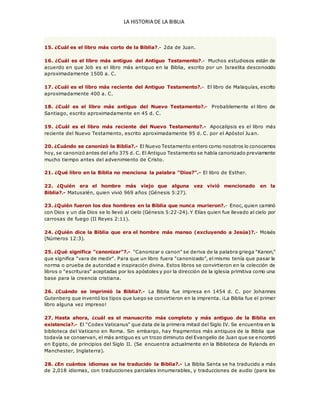 LA HISTORIA DE LA BIBLIA
15. ¿Cuál es el libro más corto de la Biblia?.- 2da de Juan.
16. ¿Cuál es el libro más antiguo del Antiguo Testamento?.- Muchos estudiosos están de
acuerdo en que Job es el libro más antiguo en la Biblia, escrito por un Israelita desconocido
aproximadamente 1500 a. C.
17. ¿Cuál es el libro más reciente del Antiguo Testamento?.- El libro de Malaquías, escrito
aproximadamente 400 a. C.
18. ¿Cuál es el libro más antiguo del Nuevo Testamento?.- Probablemente el libro de
Santiago, escrito aproximadamente en 45 d. C.
19. ¿Cuál es el libro más reciente del Nuevo Testamento?.- Apocalipsis es el libro más
reciente del Nuevo Testamento, escrito aproximadamente 95 d. C. por el Apóstol Juan.
20. ¿Cuándo se canonizó la Biblia?.- El Nuevo Testamento entero como nosotros lo conocemos
hoy, se canonizó antes del año 375 d. C. El Antiguo Testamento se había canonizado previamente
mucho tiempo antes del advenimiento de Cristo.
21. ¿Qué libro en la Biblia no menciona la palabra "Dios?".- El libro de Esther.
22. ¿Quién era el hombre más viejo que alguna vez vivió mencionado en la
Biblia?.- Matusalén, quien vivió 969 años (Génesis 5:27).
23. ¿Quién fueron los dos hombres en la Biblia que nunca murieron?.- Enoc, quien caminó
con Dios y un día Dios se lo llevó al cielo (Génesis 5:22-24). Y Elías quien fue llevado al cielo por
carrosas de fuego (II Reyes 2:11).
24. ¿Quién dice la Biblia que era el hombre más manso (excluyendo a Jesús)?.- Moisés
(Números 12:3).
25. ¿Qué significa "canonizar"?.- "Canonizar o canon" se deriva de la palabra griega "Kanon,"
que significa "vara de medir". Para que un libro fuera "canonizado", el mismo tenía que pasar la
norma o prueba de autoridad e inspiración divina. Estos libros se convirtieron en la colección de
libros o "escrituras" aceptadas por los apóstoles y por la dirección de la iglesia primitiva como una
base para la creencia cristiana.
26. ¿Cuándo se imprimió la Biblia?.- La Biblia fue impresa en 1454 d. C. por Johannes
Gutenberg que inventó los tipos que luego se convirtieron en la imprenta. ¡La Biblia fue el primer
libro alguna vez impreso!
27. Hasta ahora, ¿cuál es el manuscrito más completo y más antiguo de la Biblia en
existencia?.- El "Codex Vaticanus" que data de la primera mitad del Siglo IV. Se encuentra en la
biblioteca del Vaticano en Roma. Sin embargo, hay fragmentos más antiguos de la Biblia que
todavía se conservan, el más antiguo es un trozo diminuto del Evangelio de Juan que se e ncontró
en Egipto, de principios del Siglo II. (Se encuentra actualmente en la Biblioteca de Rylands en
Manchester, Inglaterra).
28. ¿En cuántos idiomas se ha traducido la Biblia?.- La Biblia Santa se ha traducido a más
de 2,018 idiomas, con traducciones parciales innumerables, y traducciones de audio (para los
 