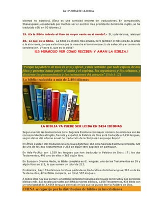 LA HISTORIA DE LA BIBLIA
idiomas no escritos). (Ésta es una cantidad enorme de traducciones. En comparación,
Shakespeare, considerado por muchos ser el escritor más promitente del idioma inglés, se ha
traducido sólo en 50 idiomas.)
29. ¿Es la Biblia todavía el libro de mayor venta en el mundo?.- Sí, todavía lo es, ¡aleluya!
30.- Lo que es la biblia.- La biblia es el libro más amado, pero también el más odiado, la amas
o la aborreces, porque es la única que te muestra el camino correcto de salvación y el camino de
condenación. ¿Y para ti, que es la biblia?
¡ES HERMOSO VER COMO RECIBEN Y AMAN LA BIBLIA.!
“Porque la palabra de Dios es viva y eficaz, y más cortante que toda espada de dos
filos; y penetra hasta partir el alma y el espíritu, las coyunturas y los tuétanos, y
discierne los pensamientos y las intenciones del corazón”. (Heb.4:12)
La biblia traducida a más de 2,454 idiomas
LA BIBLIA YA PUEDE SER LEIDA EN 2454 IDIOMAS
Segun cuando las traducciones de la Sagrada Escritura con mayor número de ediciones son las
correspondientes al inglés, francés y español, la Palabra de Dios está traducida a 2.454 lenguas,
según datos del informe anual de traducción de la Scripture Language Re port.
En África existen 703 traducciones a lenguas distintas: 163 de la Sagrada Escritura completa, 322
de uno de los dos Testamentos y 218 de algún libro sagrado en particular.
En Asía-Pacífico son 1.029 las lenguas que han traducido la Palabra de Dios: 171 los dos
Testamentos, 495 uno de ellos y 363 algún libro.
En Europa y Oriente Medio, la Biblia completa es 61 lenguas, uno de los Testamentos en 39 y
algún libro en 112, lo que suman un total de 212.
En América, hay 153 ediciones de libros particulares traducidos a distintas lenguas, 312 un de los
Testamentos, 42 la Biblia completa, en total, 507 lenguas.
A todos ellos hay que sumar 1 una Biblia completa traducida a lenguaje construidoy dos porciones
bíblicas más. Los totales parciales son 848 porciones bíblicas, 1.168 Testamentos, 438 Biblia con
un total global de 2.4554 lenguas distintas en las que se puede leer la Palabra de Dios.
CHINA se regocija por la distribucion de biblias en los cristianos
 