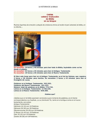 LA HISTORIA DE LA BIBLIA
CHINA
celebra traducción
de Biblia
en su lengua
Muchas lagrimas de emoción y alegría de cristianos chinos al recibir el pan celestial; la biblia, en
su idioma...
Conectados a su palabra
Se necesitan 70 horas y 40 minutos para leer toda la Biblia, leyéndola como se lee
desde el púlpito.
Se necesitan 52 horas y 20 minutos para leer el Antiguo Testamento
Se necesitan 18 horas y 20 minutos para leer el Nuevo Testamento
El libro más largo para leer en el Antiguo Testamento es el de los Salmos, que requiere
4 horas y 28 minutos para leerlos. Se necesitan 2 horas y 43 minutos para leer el
Evangelio de Lucas.
Palabras en el Antiguo Testamento: 593.393.
Palabras del Nuevo Testamento: 181.253.
Número total de palabras en la Biblia: 774.746.
Letras en el Antiguo Testamento: 2.738.100.
Letras en el Nuevo Testamento: 838.380.
¡Sabias que?
¿Sabías que en la biblia aparecen versículos cuyos números de palabras, es el mismo
correspondiente a su Capítulo, y a su Versículo? Si, tanto en el antiguo como en el nuevo
testamento, son estos:
Antiguo Testamento:
(Génesis 16:16) con 16 Palabras
(Génesis 30:30) con 30 Palabras
(Deuteronomio 29:29) con 29 Palabras
(2 Reyes 16:16) con 16 Palabras
(Job 10:10) con 10 Palabras
(Isaías 28:28) con 28 Palabras.
 