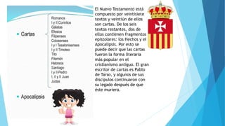 El Nuevo Testamento está
compuesto por veintisiete
textos y veintiún de ellos
son cartas. De los seis
textos restantes, dos de
ellos contienen fragmentos
epistolares: los Hechos y el
Apocalipsis. Por esto se
puede decir que las cartas
fueron la forma literaria
más popular en el
cristianismo antiguo. El gran
escritor de cartas es Pablo
de Tarso, y algunos de sus
discípulos continuaron con
su legado después de que
éste muriera.
 