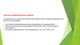 ¿QUE ES LA INSPIRACIÓN EN LA BIBLIA?
La inspiración es la acción que el Espíritu Santo ejerció sobre los escritores sagrados. Esa
acción tuvo tres aspectos:
 Les iluminó el entendimiento para que comprendieran el mensaje de Dios.
 Les movió la voluntad para que quisieran escribir todo y sólo lo que Dios quería
comunicarnos.
 Los cuidó o asistió para que no se equivocaran (Cf,. 2 Tm.3, 16; 2P.1, 21)
 