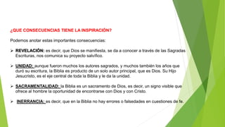 ¿QUE CONSECUENCIAS TIENE LA INSPIRACIÓN?
Podemos anotar estas importantes consecuencias:
 REVELACIÓN: es decir, que Dios se manifiesta, se da a conocer a través de las Sagradas
Escrituras, nos comunica su proyecto salvífico.
 UNIDAD: aunque fueron muchos los autores sagrados, y muchos también los años que
duró su escritura, la Biblia es producto de un solo autor principal, que es Dios. Su Hijo
Jesucristo, es el eje central de toda la Biblia y le da la unidad.
 SACRAMENTALIDAD: la Biblia es un sacramento de Dios, es decir, un signo visible que
ofrece al hombre la oportunidad de encontrarse con Dios y con Cristo.
 INERRANCIA: es decir, que en la Biblia no hay errores o falsedades en cuestiones de fe.
 