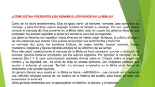 ¿CÓMO ESTAN PRESENTES LOS GENEROS LITERARIOS EN LA BIBLIA?
Como se ha dicho anteriormente, Dios se quiso servir de hombres normales para comunicar su
mensaje, y esos hombres usaron lenguaje humano al cumplir su encargo. Por eso, quien desee
conocer el mensaje de Dios presente en la Biblia debe tener en cuenta los géneros literarios que
emplearon los autores sagrados al poner por escrito lo que Dios les inspiraba.
Los géneros literarios son aquellos modos diversos de hablar, según la época, la cultura, el lugar y
las circunstancias que rodean a los autores al expresar sus sentimientos y transmitir
un mensaje. Así, pues, los escritores bíblicos, de origen oriental, usaron maneras, frases,
modismos, imágenes y figuras literarias propias de su entorno y de su tiempo.
Para interpretar correctamente el mensaje de la Biblia se hace necesario conocer y distinguir los
diversos géneros literarios empleados por los autores sagrados. Por ejemplo: la narración de la
creación (Gn.1 Y 2) para comunicarnos verdades divinas sobre el Creador, sobre el origen del
hombre y su dignidad, etc., se sirvió de todo un poema bellísimo, con imágenes poéticas que
ayudan a entender el mensaje. También los números empleados en la Biblia están llenos de
simbolismo y de sentido figurado.
Un género literario muy usado en la Biblia se llama ―MIDRASH―, que consiste en ir haciendo
una reflexión religiosa acerca de los hechos de la historia del pueblo, para hacer de ellos una
enseñanza de santidad.
Otros géneros empleados son: el apocalíptico, el histórico, el poético, y el epistolar.
 