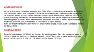 GENERO HISTORICO
La manera de narrar los hechos históricos en la Biblia difiere notablemente de la nuestra. La finalidad
que los autores sagrados se propusieron no fue fomentar la erudición ò la investigación de las leyes
de la historia política, social o cultural de Israel, sino proclamar las maravillas de Dios a favor de su
pueblo e instruir y amonestar a las generaciones posteriores. Los autores inspirados escribieron una
historia sagrada, la historia de las intervenciones de Dios en el mundo, la historia de las relaciones del
Pueblo de Israel con Dios, la historia de la salvación en el Reino de Dios.
Entre los libros históricos más característicos encontramos: Éxodo, Reyes, Judit, Macabeos y Hechos
de los Apóstoles.
GENERO JURIDICO
Describe las relaciones de Yahveh, los deberes del pueblo para con Dios y los mutuos derechos y
obligaciones de los hombres por medio de leyes (la Ley del Sinaí y toda la ley de Moisés. Ejemplo:
Éxodo 19,5-9; Levítico 18,1-24; 19,1-37; Mateo 5,33-34; Lucas 2,23-25.).
 