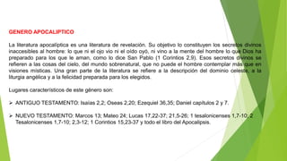 GENERO APOCALIPTICO
La literatura apocalíptica es una literatura de revelación. Su objetivo lo constituyen los secretos divinos
inaccesibles al hombre: lo que ni el ojo vio ni el oído oyó, ni vino a la mente del hombre lo que Dios ha
preparado para los que le aman, como lo dice San Pablo (1 Corintios 2,9). Esos secretos divinos se
refieren a las cosas del cielo, del mundo sobrenatural, que no puede el hombre contemplar más que en
visiones místicas. Una gran parte de la literatura se refiere a la descripción del dominio celeste, a la
liturgia angélica y a la felicidad preparada para los elegidos.
Lugares característicos de este género son:
 ANTIGUO TESTAMENTO: Isaías 2,2; Oseas 2,20; Ezequiel 36,35; Daniel capítulos 2 y 7.
 NUEVO TESTAMENTO: Marcos 13; Mateo 24; Lucas 17,22-37; 21,5-26; 1 tesalonicenses 1,7-10; 2
Tesalonicenses 1,7-10; 2,3-12; 1 Corintios 15,23-37 y todo el libro del Apocalipsis.
 