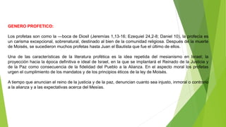GENERO PROFETICO:
Los profetas son como la ―boca de Dios‖ (Jeremías 1,13-16; Ezequiel 24,2-8; Daniel 10), la profecía es
un carisma excepcional, sobrenatural, destinado al bien de la comunidad religiosa. Después de la muerte
de Moisés, se sucedieron muchos profetas hasta Juan el Bautista que fue el último de ellos.
Una de las características de la literatura profética es la idea repetida del mesianismo en Israel; la
proyección hacia la época definitiva e ideal de Israel, en la que se implantará el Reinado de la Justicia y
de la Paz como consecuencia de la fidelidad del Pueblo a la Alianza. En el aspecto moral los profetas
urgen el cumplimiento de los mandatos y de los principios éticos de la ley de Moisés.
A tiempo que anuncian el reino de la justicia y de la paz, denuncian cuanto sea injusto, inmoral o contrario
a la alianza y a las expectativas acerca del Mesías.
 