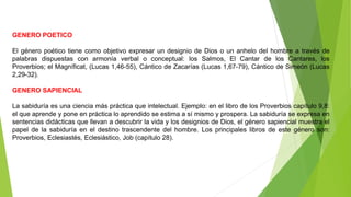 GENERO POETICO
El género poético tiene como objetivo expresar un designio de Dios o un anhelo del hombre a través de
palabras dispuestas con armonía verbal o conceptual: los Salmos, El Cantar de los Cantares, los
Proverbios; el Magníficat, (Lucas 1,46-55), Cántico de Zacarías (Lucas 1,67-79), Cántico de Simeón (Lucas
2,29-32).
GENERO SAPIENCIAL
La sabiduría es una ciencia más práctica que intelectual. Ejemplo: en el libro de los Proverbios capítulo 9,8:
el que aprende y pone en práctica lo aprendido se estima a sí mismo y prospera. La sabiduría se expresa en
sentencias didácticas que llevan a descubrir la vida y los designios de Dios, el género sapiencial muestra el
papel de la sabiduría en el destino trascendente del hombre. Los principales libros de este género son:
Proverbios, Eclesiastés, Eclesiástico, Job (capítulo 28).
 