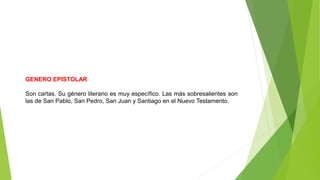 GENERO EPISTOLAR
Son cartas. Su género literario es muy específico. Las más sobresalientes son
las de San Pablo, San Pedro, San Juan y Santiago en el Nuevo Testamento.
 