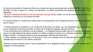 El oficio de interpretar la Palabra de Dios oral y escrita ha sido encomendado sólo al MAGISTERIO VIVO DE LA
IGLESIA, el cual lo ejerce en nombre de Jesucristo. Los fieles recordando las palabras de Jesucristo a sus
Apóstoles:
“El que a vosotros escucha, a mi me escucha” (Lucas 10,16), reciben con fe las enseñanzas que dan los
Obispos en comunión con el sucesor de Pedro.
El Concilio Vaticano II, señala tres criterios para una interpretación de la Sagrada Escritura conforme al Espíritu
que la inspiró:
1.-Prestar atención al contenido y a la unidad de la Escritura. En efecto, por muy diferentes que son los libros
que la componen, la Escritura es UNA, en razón de la unidad del designio salvador de Dios.
2.-Leer la Escritura en la tradición viva de la Iglesia. ―La Sagrada Escritura está más en el corazón de la Iglesia
que en la materialidad de los libros escritos‖; en efecto, la Iglesia encierra en su tradición la memoria viva de la
Palabra de Dios, y el Espíritu Santo le da la interpretación espiritual de la Escritura.
3.-Estar atentos a la analogía de la fe (Romanos 12,6), por analogía de la fe entendemos la cohesión de las
verdades de la fe entre sí y en toda la revelación.
Además de estos criterios para la recta interpretación de la Sagrada Escritura nos ayudan las ciencias de la
exégesis y la hermenéutica.
 