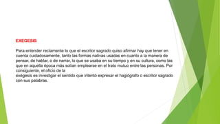 EXEGESIS
Para entender rectamente lo que el escritor sagrado quiso afirmar hay que tener en
cuenta cuidadosamente, tanto las formas nativas usadas en cuanto a la manera de
pensar, de hablar, o de narrar, lo que se usaba en su tiempo y en su cultura, como las
que en aquella época más solían emplearse en el trato mutuo entre las personas. Por
consiguiente, el oficio de la
exégesis es investigar el sentido que intentó expresar el hagiógrafo o escritor sagrado
con sus palabras.
 