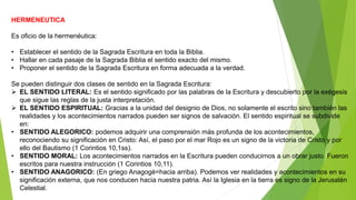 HERMENEUTICA
Es oficio de la hermenéutica:
• Establecer el sentido de la Sagrada Escritura en toda la Biblia.
• Hallar en cada pasaje de la Sagrada Biblia el sentido exacto del mismo.
• Proponer el sentido de la Sagrada Escritura en forma adecuada a la verdad.
Se pueden distinguir dos clases de sentido en la Sagrada Escritura:
 EL SENTIDO LITERAL: Es el sentido significado por las palabras de la Escritura y descubierto por la exégesis
que sigue las reglas de la justa interpretación.
 EL SENTIDO ESPIRITUAL: Gracias a la unidad del designio de Dios, no solamente el escrito sino también las
realidades y los acontecimientos narrados pueden ser signos de salvación. El sentido espiritual se subdivide
en:
• SENTIDO ALEGORICO: podemos adquirir una comprensión más profunda de los acontecimientos,
reconociendo su significación en Cristo: Así, el paso por el mar Rojo es un signo de la victoria de Cristo y por
ello del Bautismo (1 Corintios 10,1ss).
• SENTIDO MORAL: Los acontecimientos narrados en la Escritura pueden conducirnos a un obrar justo. Fueron
escritos para nuestra instrucción (1 Corintios 10,11).
• SENTIDO ANAGORICO: (En griego Anagogè=hacia arriba). Podemos ver realidades y acontecimientos en su
significación externa, que nos conducen hacia nuestra patria. Así la Iglesia en la tierra es signo de la Jerusalén
Celestial.
 