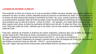 ¿CUÁNDO SE ESCRIBIO LA BIBLIA?
Para entender el tema de la fecha en la cual se escribió la Biblia conviene recordar que nuestra manera de
enumerar los años, es decir, nuestro calendario actual se funda en el nacimiento de Jesús. El año actual marca
el número de años transcurridos desde el nacimiento de Cristo. Así, pues, cuando queremos indicar la fecha de
un acontecimiento acaecido antes de Cristo se deben contar los años desde el nacimiento de Cristo hacia atrás,
pero aclarando que se trata de la época ―antes de Cristo―. Por ejemplo, si la virgen María hubiese tenido 18
años cuando nació Jesús, la fecha de nacimiento de María sería del año 18 antes de Cristo. Así, Moisés nació
unos 1250 años antes de Cristo, mientras que el rey David, que es más reciente, vivió alrededor del año 1000
antes de Cristo.
Pues bien, después de entender la dinámica de nuestro calendario, podemos decir que la Biblia se empezó a
escribir hacia el año 1200 antes de Cristo, coincidiendo con el final de la vida de Moisés.
El Antiguo Testamento se terminó de escribir hacia el año 50 A.C., con el libro de la Sabiduría.
Por otra parte, el Nuevo Testamento se empezó a escribir hacia el año 40 después de Cristo (con las cartas de
San Pablo) y se terminó hacia los años 90 – 100 D.C., con los escritos de
San Juan. Según esto que hemos mencionado, toda la Biblia tardó en escribirse unos 1300 años.
 