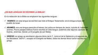 ¿EN QUE LENGUAS SE ESCRIBIO LA BIBLIA?
En la redacción de la Biblia se emplearon las siguientes lenguas:
 HEBREO: en esta lengua se escribió casi todo el Antiguo Testamento; era la lengua propia del
pueblo de Israel
 ARAMEO: era una lengua parecida al hebreo; los judíos en tiempos de Jesús, incluido él, hablaban
arameo. Pocos pasajes bíblicos fueron escritos en esta lengua: podemos citar algunos capítulos de
Esdras, Jeremías, Daniel y el Evangelio de san Mateo.
 GRIEGO: en griego se escribieron algunos libros del A.T., como el de la Sabiduría y el segundo de
los Macabeos. Del N.T., excepto el Evangelio de Mateo, todos los demás libros fueron escritos en
griego.
 