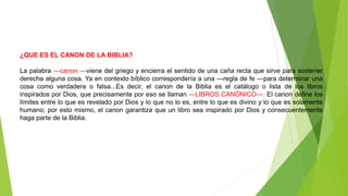 ¿QUE ES EL CANON DE LA BIBLIA?
La palabra ―canon ―viene del griego y encierra el sentido de una caña recta que sirve para sostener
derecha alguna cosa. Ya en contexto bíblico correspondería a una ―regla de fe ―para determinar una
cosa como verdadera o falsa...Es decir, el canon de la Biblia es el catálogo o lista de los libros
inspirados por Dios, que precisamente por eso se llaman ―LIBROS CANÓNICO―. El canon define los
límites entre lo que es revelado por Dios y lo que no lo es, entre lo que es divino y lo que es solamente
humano; por esto mismo, el canon garantiza que un libro sea inspirado por Dios y consecuentemente
haga parte de la Biblia.
 