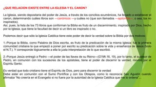 ¿QUE RELACION EXISTE ENTRE LA IGLESIA Y EL CANON?
La Iglesia, siendo depositaria del poder de Jesús, a través de los concilios ecuménicos, ha llegado a establecer el
canon, determinando cuáles libros son ―canónicos ―y cuáles no (que son llamados ―apócrifos―, o sea, los no
inspirados).
Así, pues, la lista de los 73 libros que conforman la Biblia es fruto de un discernimiento, inspirado por Dios, hecho
por la Iglesia, que tiene la facultad de decir si un libro es inspirado o no.
Podemos decir que sólo la Iglesia Católica tiene este poder de decir la verdad sobre la Biblia por dos motivos:
1.-Porque la Biblia, como Palabra de Dios escrita, es fruto de la predicación de la misma Iglesia: fue la primera
comunidad cristiana la que empezó a poner por escrito su predicación sobre la vida y enseñanza de Jesús (todo
el N.T.). Y corresponde lógicamente a ella la justa interpretación de lo que escribió.
2.-Porque Jesús entregó a Pedro ―el poder de las llaves de su Reino―(Cf.Mt.16, 19), por lo tanto, el sucesor de
Pedro, en comunión con los sucesores de los apóstoles, tiene el poder de discernir la verdad, movido por el
Espíritu Santo.
Es verdad que todo cristiano tiene el Espíritu de Dios, pero para discernir la verdad
Debe estar en comunión con el Sumo Pontífice y con los Obispos, como lo reconocía San Agustín cuando
afirmaba “No creería en el Evangelio si no fuera por la autoridad de la Iglesia Católica que me lo ordena”...
 