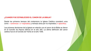 ¿CUANDO FUE ESTABLECIDO EL CANON DE LA BIBLIA?
Desde los primeros tiempos del cristianismo la Iglesia Católica consideró unos
como ―canónicos―(= inspirados) y rechazó otros por no inspirados (= apócrifos).
Las primeras decisiones de la Iglesia en relación con el canon de la Biblia se dieron
en el Concilio de Hipona (África) en el año 393. La última definición del canon
católico fue en el Concilio de Trento en el año 1546.
 