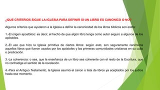 ¿QUE CRITERIOS SIGUE LA IGLESIA PARA DEFINIR SI UN LIBRO ES CANONICO O NO?
Algunos criterios que ayudaron a la Iglesia a definir la canonicidad de los libros bíblicos son estos:
1.-El origen apostólico: es decir, el hecho de que algún libro tenga como autor seguro a algunos de los
apóstoles.
2.-El uso que hizo la Iglesia primitiva de ciertos libros: según esto, son seguramente canónicos
aquellos libros que fueron usados por los apóstoles y las primeras comunidades cristianas en su culto
o predicación.
3.-La coherencia: o sea, que la enseñanza de un libro sea coherente con el resto de la Escritura, que
no contradiga el sentido de la revelación.
4.-Para el Antiguo Testamento, la Iglesia asumió el canon o lista de libros ya aceptados por los judíos
hasta ese momento.
 