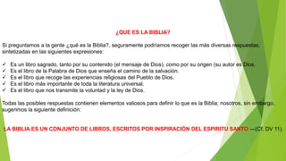 ¿QUE ES LA BIBLIA?
Si preguntamos a la gente ¿qué es la Biblia?, seguramente podríamos recoger las más diversas respuestas,
sintetizadas en las siguientes expresiones:
 Es un libro sagrado, tanto por su contenido (el mensaje de Dios), como por su origen (su autor es Dios.
 Es el libro de la Palabra de Dios que enseña el camino de la salvación.
 Es el libro que recoge las experiencias religiosas del Pueblo de Dios.
 Es el libro más importante de toda la literatura universal.
 Es el libro que nos transmite la voluntad y la ley de Dios.
Todas las posibles respuestas contienen elementos valiosos para definir lo que es la Biblia; nosotros, sin embargo,
sugerimos la siguiente definición:
LA BIBLIA ES UN CONJUNTO DE LIBROS, ESCRITOS POR INSPIRACIÓN DEL ESPIRITU SANTO ―(Cf. DV 11).
 