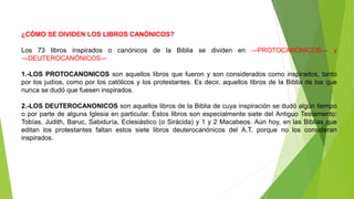 ¿CÓMO SE DIVIDEN LOS LIBROS CANÓNICOS?
Los 73 libros inspirados o canónicos de la Biblia se dividen en ―PROTOCANÓNICOS― y
―DEUTEROCANÓNICOS―
1.-LOS PROTOCANONICOS son aquellos libros que fueron y son considerados como inspirados, tanto
por los judíos, como por los católicos y los protestantes. Es decir, aquellos libros de la Biblia de los que
nunca se dudó que fuesen inspirados.
2.-LOS DEUTEROCANONICOS son aquellos libros de la Biblia de cuya inspiración se dudó algún tiempo
o por parte de alguna Iglesia en particular. Estos libros son especialmente siete del Antiguo Testamento:
Tobías, Judith, Baruc, Sabiduría, Eclesiástico (o Sirácida) y 1 y 2 Macabeos. Aún hoy, en las Biblias que
editan los protestantes faltan estos siete libros deuterocanónicos del A.T. porque no los consideran
inspirados.
 