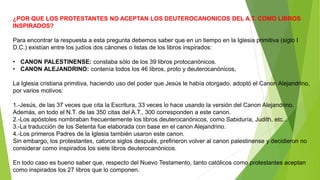 ¿POR QUE LOS PROTESTANTES NO ACEPTAN LOS DEUTEROCANONICOS DEL A.T. COMO LIBROS
INSPIRADOS?
Para encontrar la respuesta a esta pregunta debemos saber que en un tiempo en la Iglesia primitiva (siglo I
D.C.) existían entre los judíos dos cánones o listas de los libros inspirados:
• CANON PALESTINENSE: constaba sólo de los 39 libros protocanónicos.
• CANON ALEJANDRINO: contenía todos los 46 libros, proto y deuterocanónicos,
La Iglesia cristiana primitiva, haciendo uso del poder que Jesús le había otorgado, adoptó el Canon Alejandrino,
por varios motivos:
1.-Jesús, de las 37 veces que cita la Escritura, 33 veces lo hace usando la versión del Canon Alejandrino.
Además, en todo el N.T. de las 350 citas del A.T., 300 corresponden a este canon.
2.-Los apóstoles nombraban frecuentemente los libros deuterocanónicos, como Sabiduría, Judith, etc...
3.-La traducción de los Setenta fue elaborada con base en el canon Alejandrino.
4.-Los primeros Padres de la Iglesia también usaron este canon.
Sin embargo, los protestantes, catorce siglos después, prefirieron volver al canon palestinense y decidieron no
considerar como inspirados los siete libros deuterocanónicos.
En todo caso es bueno saber que, respecto del Nuevo Testamento, tanto católicos como protestantes aceptan
como inspirados los 27 libros que lo componen.
 