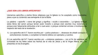 ¿QUE SON LOS LIBROS APÓCRIFOS?
Llamamos apócrifos a ciertos libros religiosos que la Iglesia no ha aceptado como inspirados,
pese a que su contenido sea semejante al de la Biblia.
La palabra ―apócrifo ―viene del griego y significa ―oculto o escondido―. La Iglesia excluyó
estos libros del canon porque tenían autor incierto o porque eran escritos muy recientes, o
porque eran falsamente atribuidos a tal o cual autor, o porque contenían errores o incoherencias
respecto del resto de la revelación.
1) Los apócrifos del A.T. fueron escritos por ―judíos piadosos―, deseosos de añadir consejos o
exhortaciones morales, o completar la historia bíblica con ejemplos y cuentos.
2) Los apócrifos del N.T. fueron escritos por ―cristianos piadosos―, con el fin de satisfacer la
curiosidad de los fieles sobre los hechos de la vida de Jesús y de la Virgen María, etc....no
presentes en los Evangelio.
 